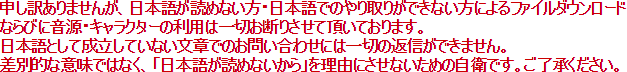 申し訳ありませんが、日本語が読めない方・日本語でのやり取りができない方によるファイルダウンロード、ならびに音源・キャラクターの利用は一切お断りさせて頂いております。日本語として成立していない文章でのお問い合わせには一切の返信ができません。差別的な意味ではなく、「日本語が読めないから」を理由にさせないための自衛です。ご了承ください。